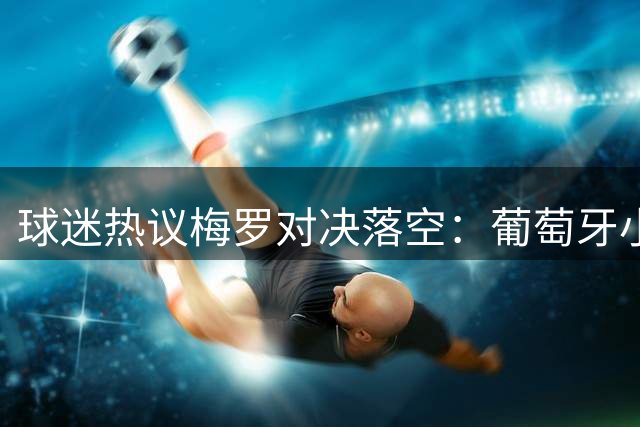 球迷热议梅罗对决落空：葡萄牙小组赛低迷致世纪大战流产